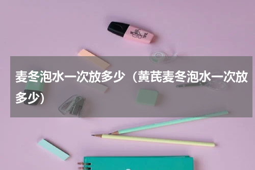 麦冬泡水一次放多少（黄芪麦冬泡水一次放多少）