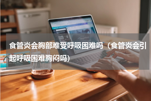 食管炎会胸部难受呼吸困难吗（食管炎会引起呼吸困难胸闷吗）