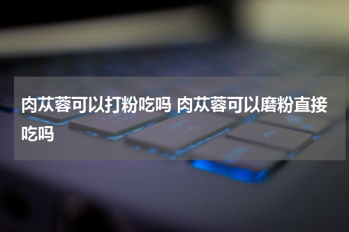 肉苁蓉可以打粉吃吗 肉苁蓉可以磨粉直接吃吗
