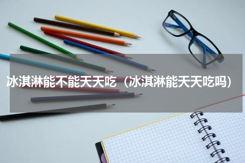 冰淇淋能不能天天吃（冰淇淋能天天吃吗）