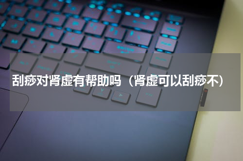 刮痧对肾虚有帮助吗（肾虚可以刮痧不）