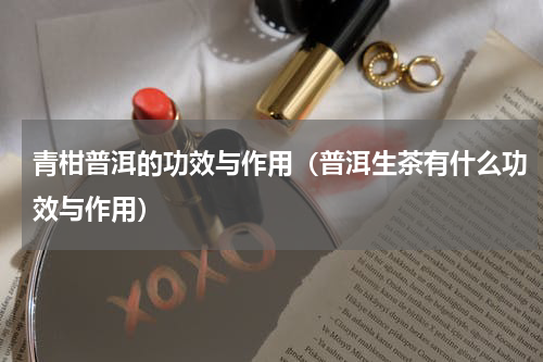 青柑普洱的功效与作用（普洱生茶有什么功效与作用）