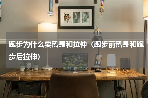 跑步为什么要热身和拉伸（跑步前热身和跑步后拉伸）