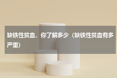 缺铁性贫血，你了解多少（缺铁性贫血有多严重）