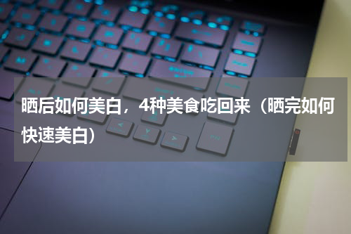 晒后如何美白，4种美食吃回来（晒完如何快速美白）