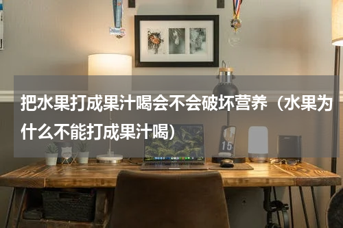 把水果打成果汁喝会不会破坏营养（水果为什么不能打成果汁喝）