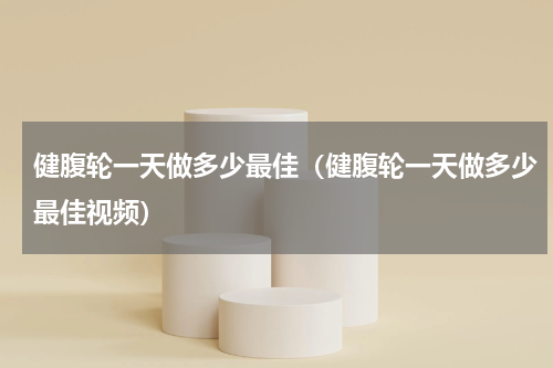 健腹轮一天做多少最佳（健腹轮一天做多少最佳视频）