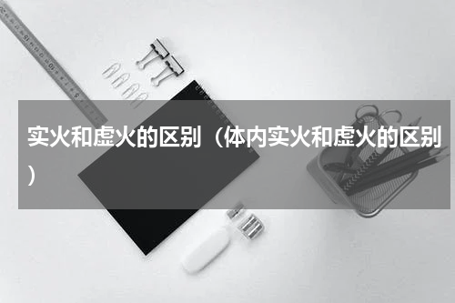 实火和虚火的区别（体内实火和虚火的区别）