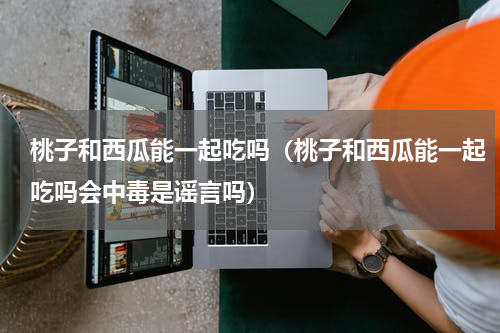 桃子和西瓜能一起吃吗（桃子和西瓜能一起吃吗会中毒是谣言吗）