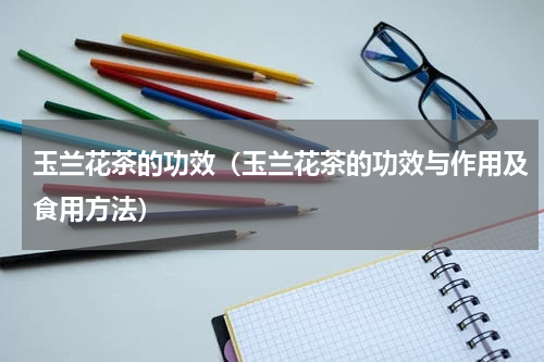 玉兰花茶的功效（玉兰花茶的功效与作用及食用方法）