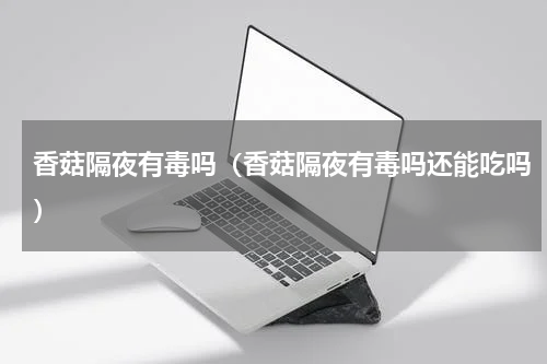 香菇隔夜有毒吗（香菇隔夜有毒吗还能吃吗）