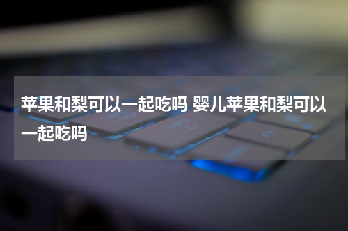 苹果和梨可以一起吃吗 婴儿苹果和梨可以一起吃吗