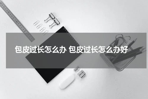 包皮过长怎么办 包皮过长怎么办好
