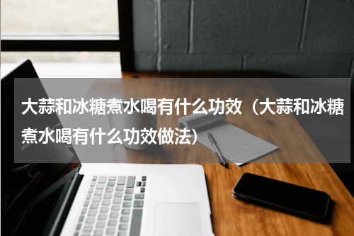 大蒜和冰糖煮水喝有什么功效（大蒜和冰糖煮水喝有什么功效做法）