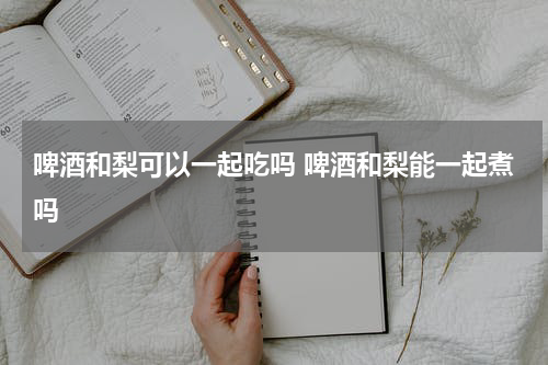 啤酒和梨可以一起吃吗 啤酒和梨能一起煮吗