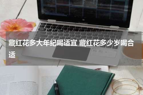 藏红花多大年纪喝适宜 藏红花多少岁喝合适