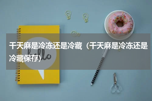 干天麻是冷冻还是冷藏（干天麻是冷冻还是冷藏保存）