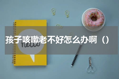 孩子咳嗽老不好怎么办啊（）