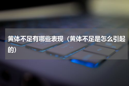黄体不足有哪些表现（黄体不足是怎么引起的）