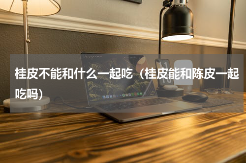 桂皮不能和什么一起吃（桂皮能和陈皮一起吃吗）