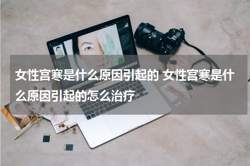 女性宫寒是什么原因引起的 女性宫寒是什么原因引起的怎么治疗