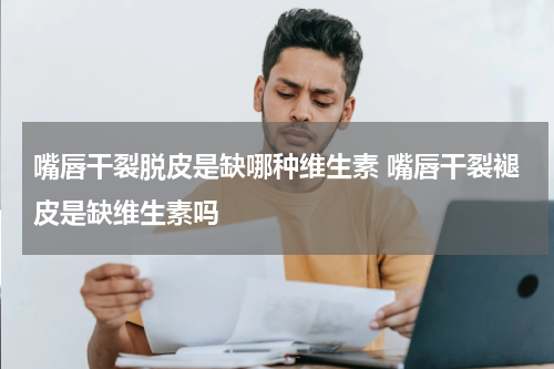 嘴唇干裂脱皮是缺哪种维生素 嘴唇干裂褪皮是缺维生素吗