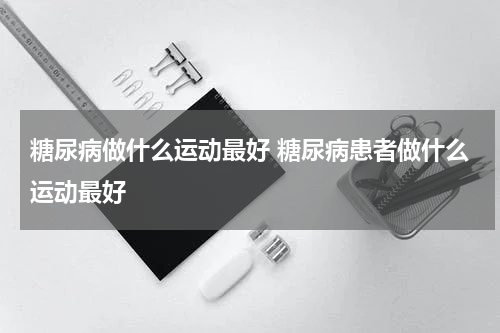 糖尿病做什么运动最好 糖尿病患者做什么运动最好