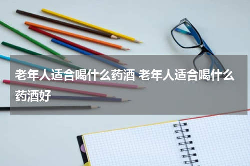 老年人适合喝什么药酒 老年人适合喝什么药酒好