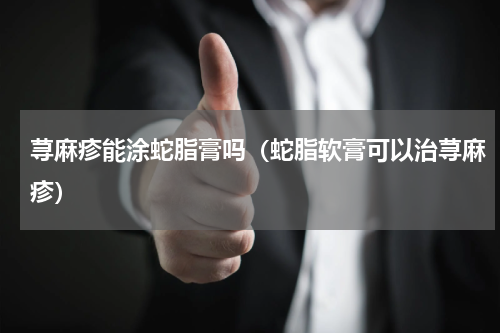 荨麻疹能涂蛇脂膏吗（蛇脂软膏可以治荨麻疹）