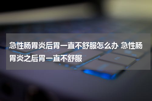 急性肠胃炎后胃一直不舒服怎么办 急性肠胃炎之后胃一直不舒服