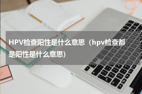 HPV检查阳性是什么意思（hpv检查都是阳性是什么意思）
