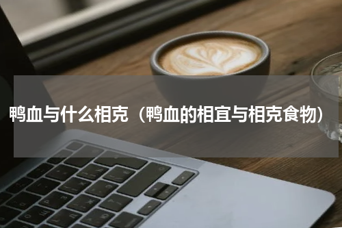 鸭血与什么相克（鸭血的相宜与相克食物）