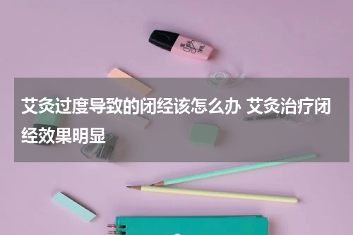 艾灸过度导致的闭经该怎么办 艾灸治疗闭经效果明显