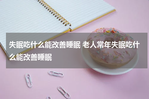 失眠吃什么能改善睡眠 老人常年失眠吃什么能改善睡眠