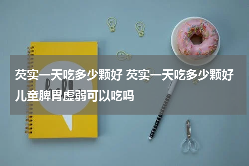 芡实一天吃多少颗好 芡实一天吃多少颗好儿童脾胃虚弱可以吃吗