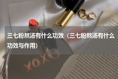三七粉熬汤有什么功效（三七粉熬汤有什么功效与作用）