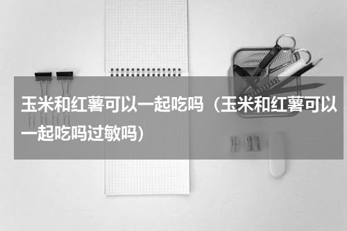 玉米和红薯可以一起吃吗（玉米和红薯可以一起吃吗过敏吗）