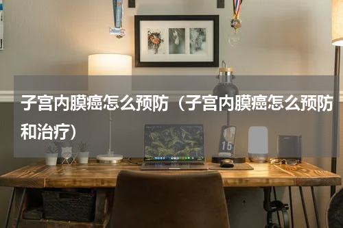 子宫内膜癌怎么预防（子宫内膜癌怎么预防和治疗）