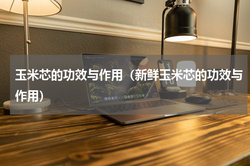 玉米芯的功效与作用（新鲜玉米芯的功效与作用）