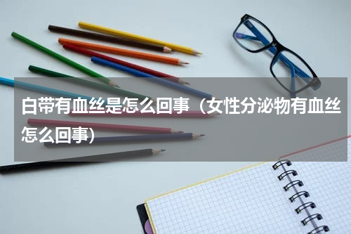 白带有血丝是怎么回事（女性分泌物有血丝怎么回事）