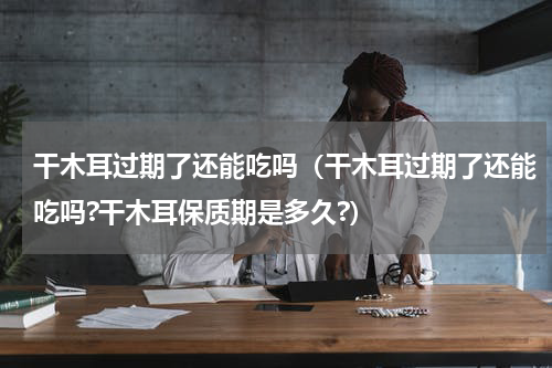 干木耳过期了还能吃吗（干木耳过期了还能吃吗?干木耳保质期是多久?）