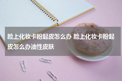 脸上化妆卡粉起皮怎么办 脸上化妆卡粉起皮怎么办油性皮肤