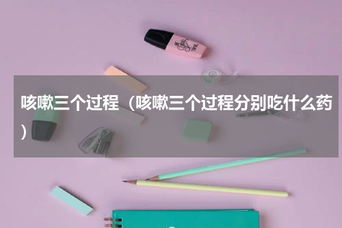 咳嗽三个过程（咳嗽三个过程分别吃什么药）