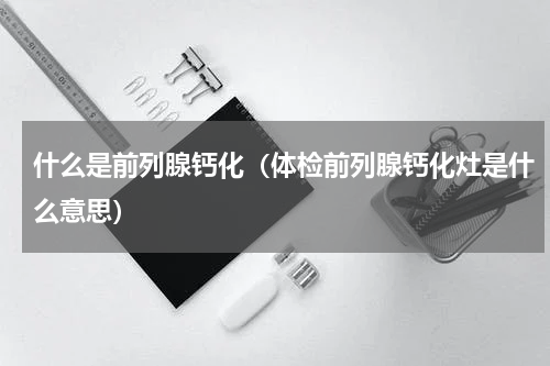 什么是前列腺钙化（体检前列腺钙化灶是什么意思）