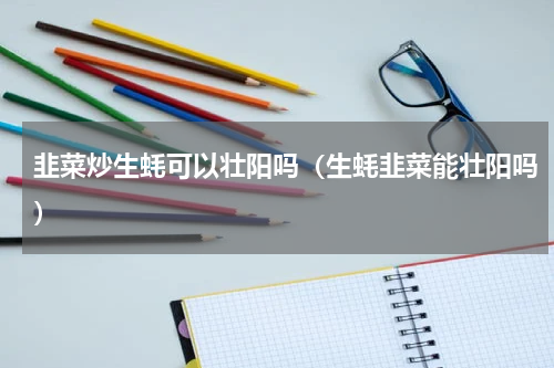 韭菜炒生蚝可以壮阳吗（生蚝韭菜能壮阳吗）