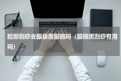 脸部刮痧去眼袋黑眼圈吗（眼圈黑刮痧有用吗）