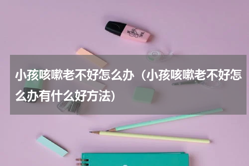小孩咳嗽老不好怎么办（小孩咳嗽老不好怎么办有什么好方法）