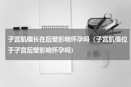 子宫肌瘤长在后壁影响怀孕吗（子宫肌瘤位于子宫后壁影响怀孕吗）