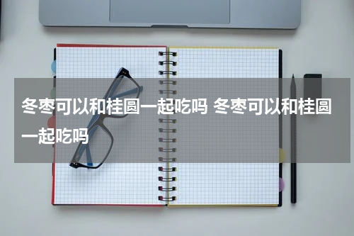 冬枣可以和桂圆一起吃吗 冬枣可以和桂圆一起吃吗