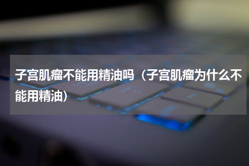 子宫肌瘤不能用精油吗（子宫肌瘤为什么不能用精油）